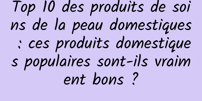 Top 10 des produits de soins de la peau domestiques : ces produits domestiques populaires sont-ils vraiment bons ?