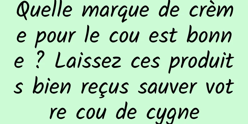 Quelle marque de crème pour le cou est bonne ? Laissez ces produits bien reçus sauver votre cou de cygne