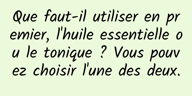 Que faut-il utiliser en premier, l'huile essentielle ou le tonique ? Vous pouvez choisir l'une des deux.