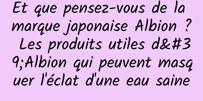 Et que pensez-vous de la marque japonaise Albion ? Les produits utiles d'Albion qui peuvent masquer l'éclat d'une eau saine