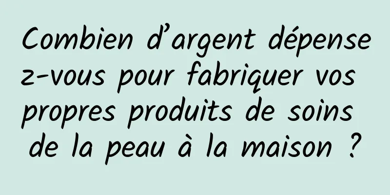 Combien d’argent dépensez-vous pour fabriquer vos propres produits de soins de la peau à la maison ?