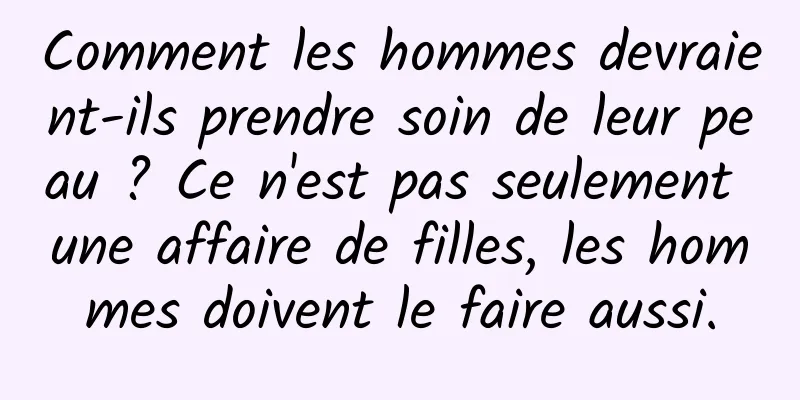 Comment les hommes devraient-ils prendre soin de leur peau ? Ce n'est pas seulement une affaire de filles, les hommes doivent le faire aussi.
