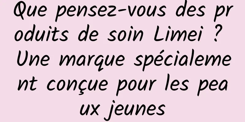 Que pensez-vous des produits de soin Limei ? Une marque spécialement conçue pour les peaux jeunes