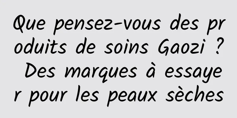 Que pensez-vous des produits de soins Gaozi ? Des marques à essayer pour les peaux sèches