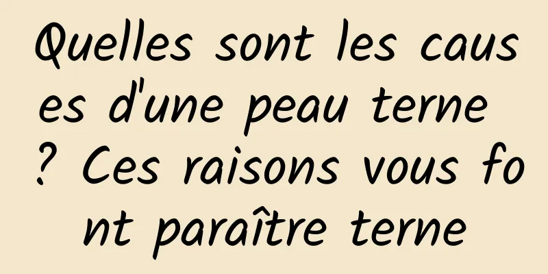 Quelles sont les causes d'une peau terne ? Ces raisons vous font paraître terne