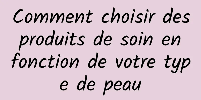 Comment choisir des produits de soin en fonction de votre type de peau