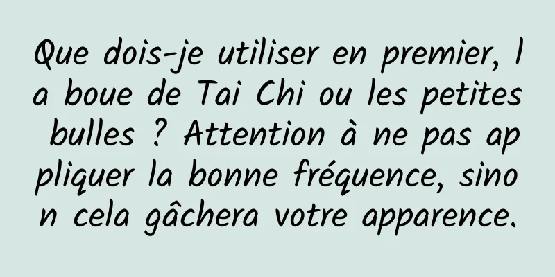 Que dois-je utiliser en premier, la boue de Tai Chi ou les petites bulles ? Attention à ne pas appliquer la bonne fréquence, sinon cela gâchera votre apparence.
