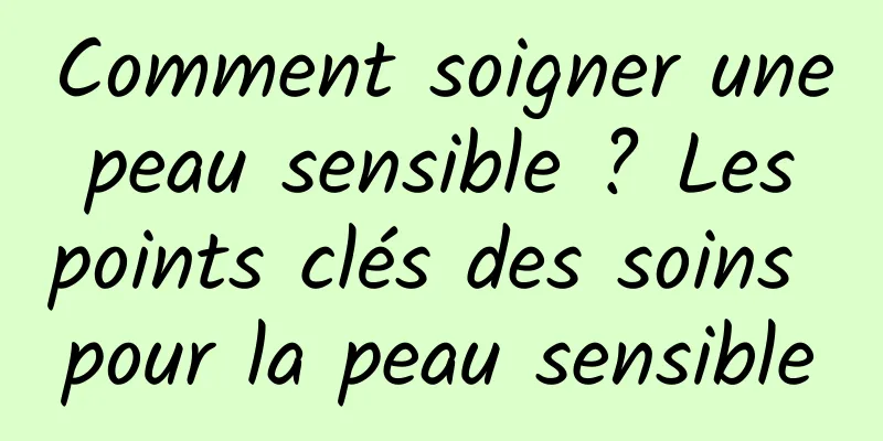 Comment soigner une peau sensible ? Les points clés des soins pour la peau sensible