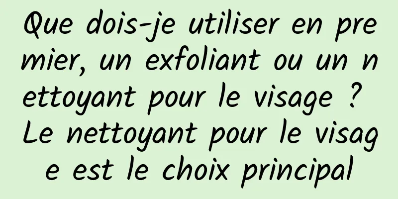 Que dois-je utiliser en premier, un exfoliant ou un nettoyant pour le visage ? Le nettoyant pour le visage est le choix principal
