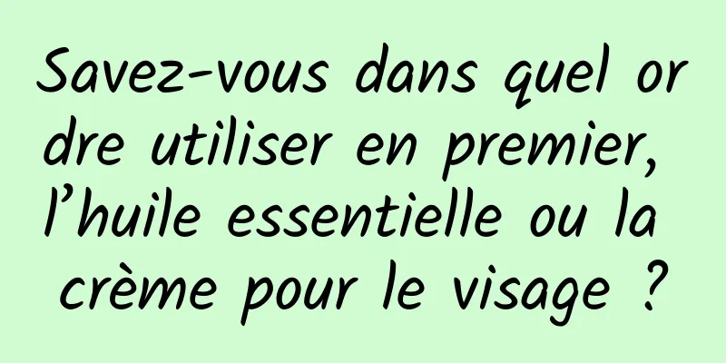 Savez-vous dans quel ordre utiliser en premier, l’huile essentielle ou la crème pour le visage ?