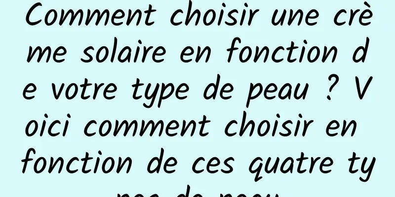 Comment choisir une crème solaire en fonction de votre type de peau ? Voici comment choisir en fonction de ces quatre types de peau