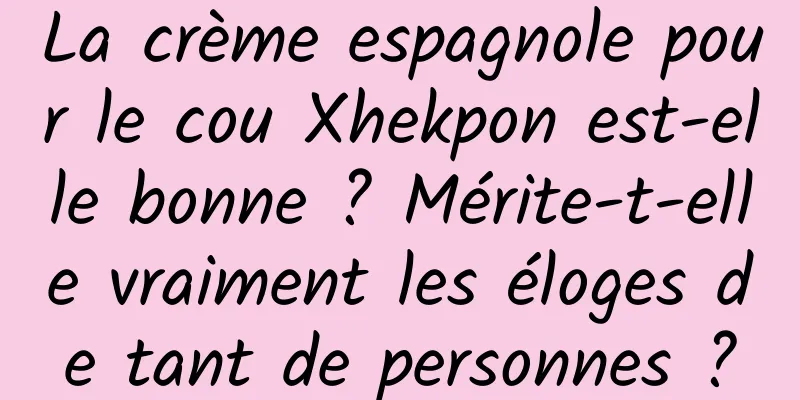 La crème espagnole pour le cou Xhekpon est-elle bonne ? Mérite-t-elle vraiment les éloges de tant de personnes ?