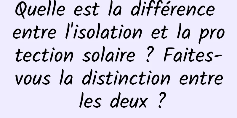 Quelle est la différence entre l'isolation et la protection solaire ? Faites-vous la distinction entre les deux ?