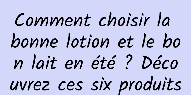 Comment choisir la bonne lotion et le bon lait en été ? Découvrez ces six produits
