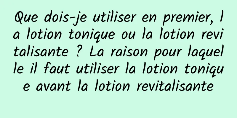 Que dois-je utiliser en premier, la lotion tonique ou la lotion revitalisante ? La raison pour laquelle il faut utiliser la lotion tonique avant la lotion revitalisante