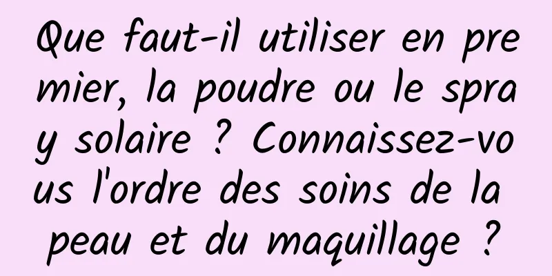 Que faut-il utiliser en premier, la poudre ou le spray solaire ? Connaissez-vous l'ordre des soins de la peau et du maquillage ?