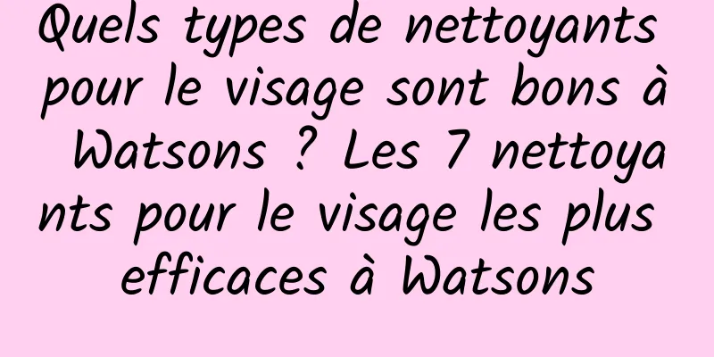 Quels types de nettoyants pour le visage sont bons à Watsons ? Les 7 nettoyants pour le visage les plus efficaces à Watsons