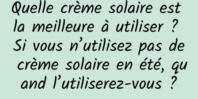 Quelle crème solaire est la meilleure à utiliser ? Si vous n’utilisez pas de crème solaire en été, quand l’utiliserez-vous ?