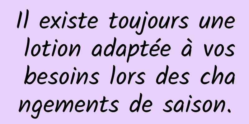 Il existe toujours une lotion adaptée à vos besoins lors des changements de saison.