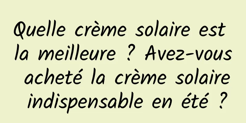 Quelle crème solaire est la meilleure ? Avez-vous acheté la crème solaire indispensable en été ?