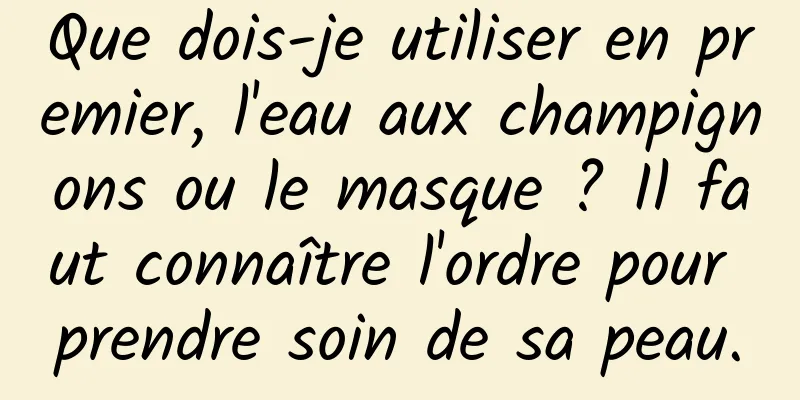 Que dois-je utiliser en premier, l'eau aux champignons ou le masque ? Il faut connaître l'ordre pour prendre soin de sa peau.