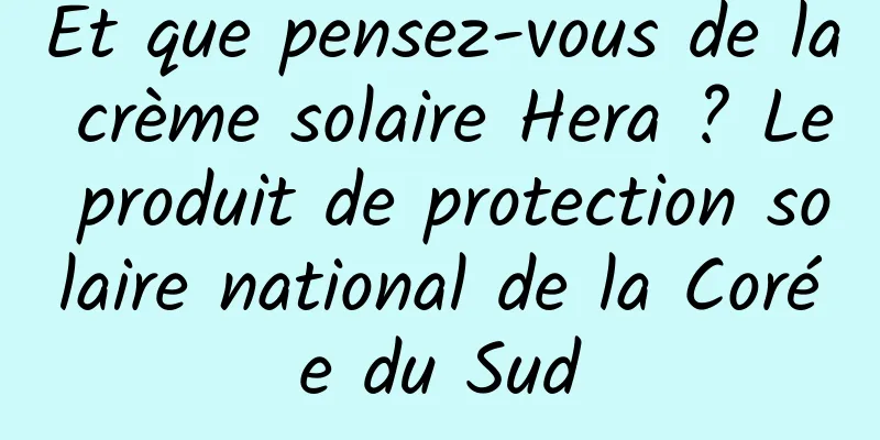 Et que pensez-vous de la crème solaire Hera ? Le produit de protection solaire national de la Corée du Sud