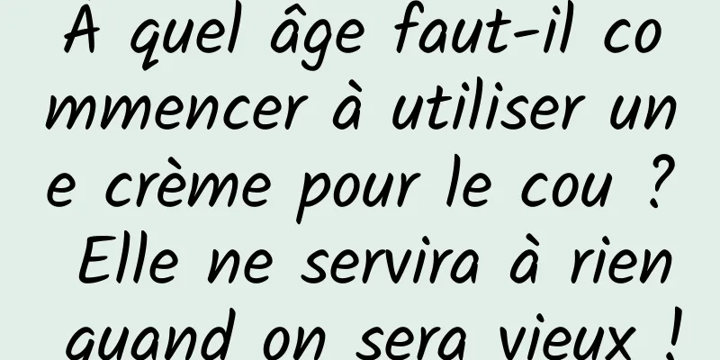À quel âge faut-il commencer à utiliser une crème pour le cou ? Elle ne servira à rien quand on sera vieux !