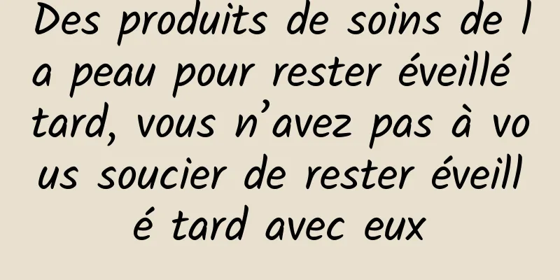Des produits de soins de la peau pour rester éveillé tard, vous n’avez pas à vous soucier de rester éveillé tard avec eux