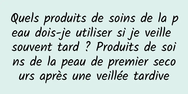 Quels produits de soins de la peau dois-je utiliser si je veille souvent tard ? Produits de soins de la peau de premier secours après une veillée tardive