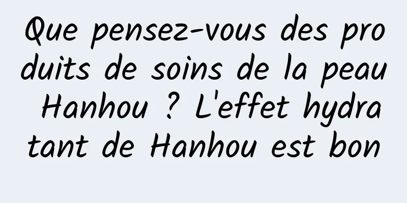 Que pensez-vous des produits de soins de la peau Hanhou ? L'effet hydratant de Hanhou est bon