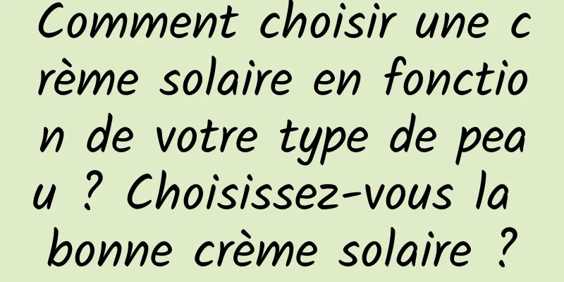 Comment choisir une crème solaire en fonction de votre type de peau ? Choisissez-vous la bonne crème solaire ?
