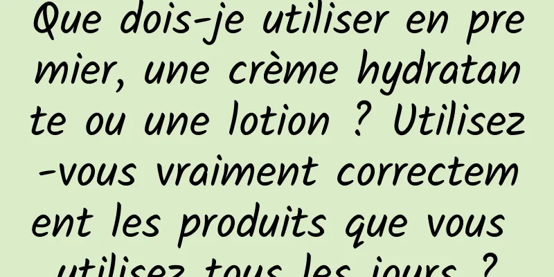 Que dois-je utiliser en premier, une crème hydratante ou une lotion ? Utilisez-vous vraiment correctement les produits que vous utilisez tous les jours ?