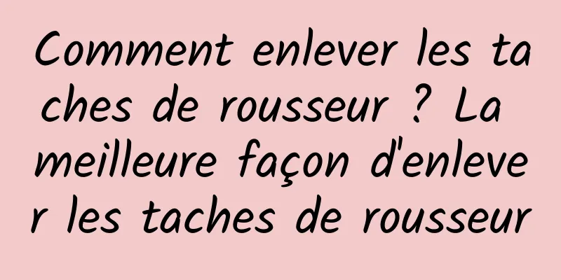 Comment enlever les taches de rousseur ? La meilleure façon d'enlever les taches de rousseur