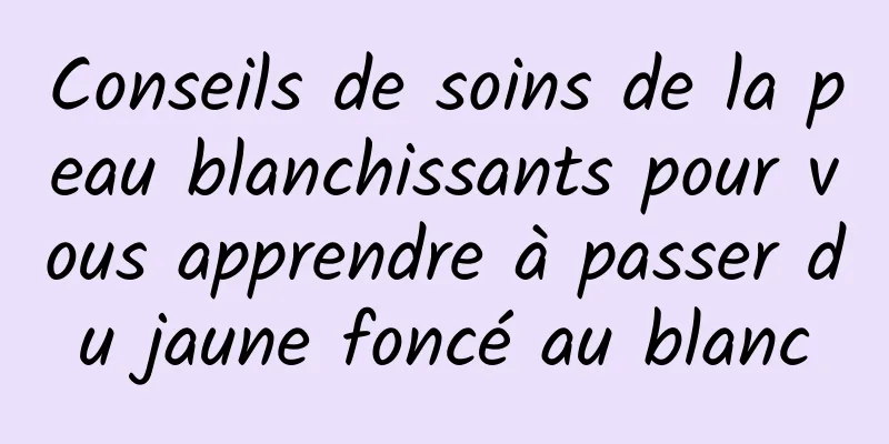 Conseils de soins de la peau blanchissants pour vous apprendre à passer du jaune foncé au blanc