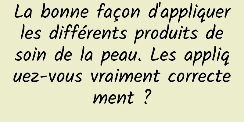 La bonne façon d'appliquer les différents produits de soin de la peau. Les appliquez-vous vraiment correctement ?