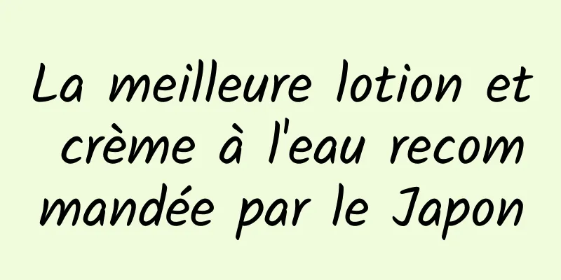 La meilleure lotion et crème à l'eau recommandée par le Japon