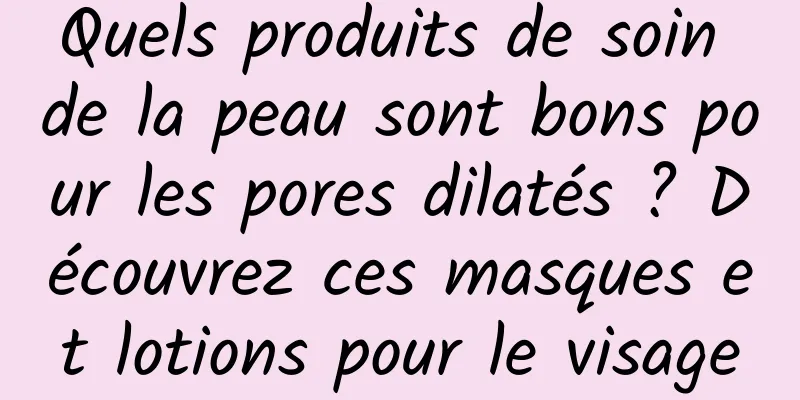 Quels produits de soin de la peau sont bons pour les pores dilatés ? Découvrez ces masques et lotions pour le visage