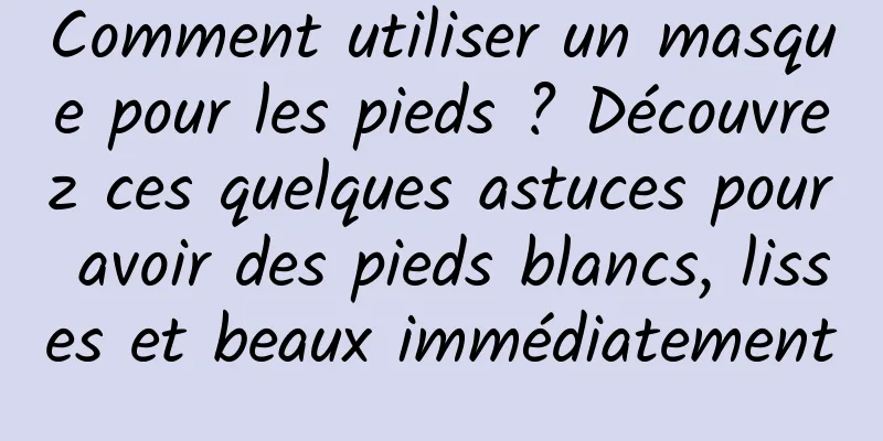 Comment utiliser un masque pour les pieds ? Découvrez ces quelques astuces pour avoir des pieds blancs, lisses et beaux immédiatement