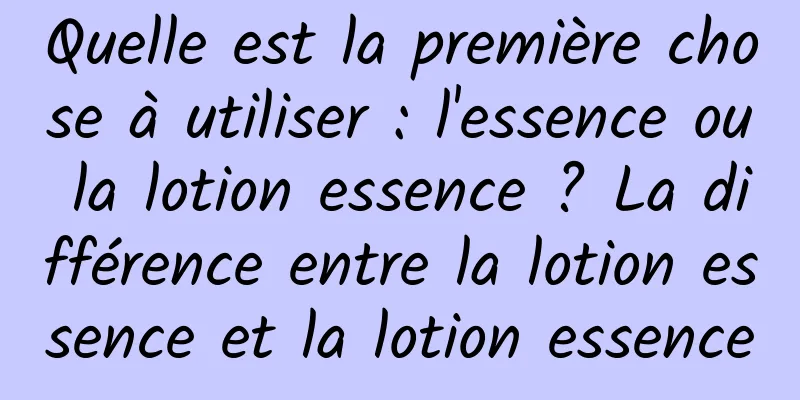 Quelle est la première chose à utiliser : l'essence ou la lotion essence ? La différence entre la lotion essence et la lotion essence