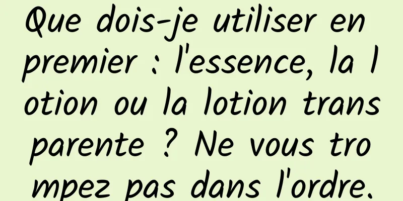 Que dois-je utiliser en premier : l'essence, la lotion ou la lotion transparente ? Ne vous trompez pas dans l'ordre.