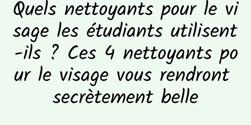 Quels nettoyants pour le visage les étudiants utilisent-ils ? Ces 4 nettoyants pour le visage vous rendront secrètement belle
