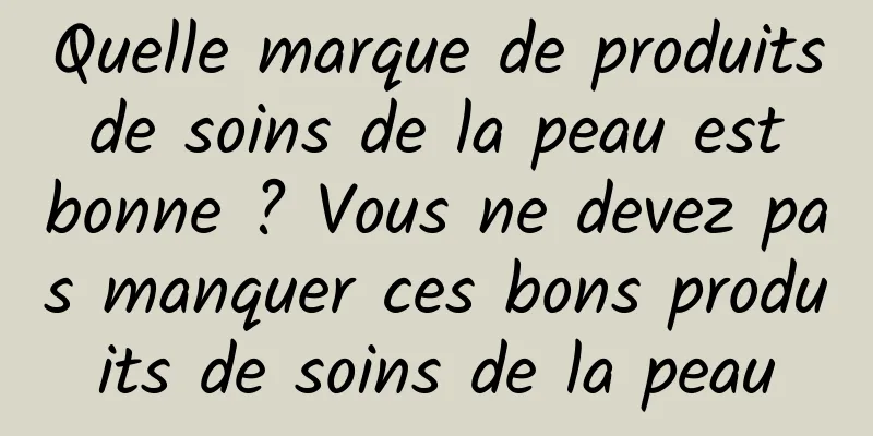 Quelle marque de produits de soins de la peau est bonne ? Vous ne devez pas manquer ces bons produits de soins de la peau