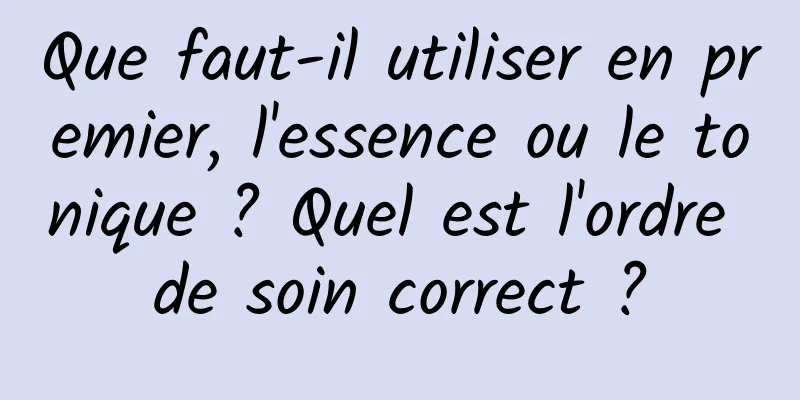 Que faut-il utiliser en premier, l'essence ou le tonique ? Quel est l'ordre de soin correct ?