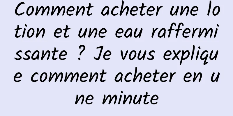 Comment acheter une lotion et une eau raffermissante ? Je vous explique comment acheter en une minute