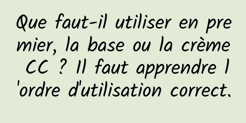 Que faut-il utiliser en premier, la base ou la crème CC ? Il faut apprendre l'ordre d'utilisation correct.
