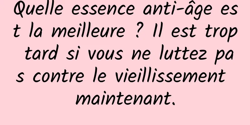 Quelle essence anti-âge est la meilleure ? Il est trop tard si vous ne luttez pas contre le vieillissement maintenant.