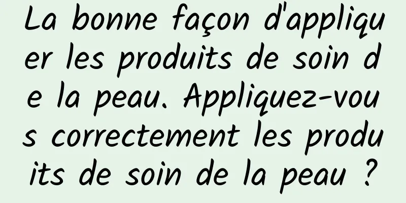 La bonne façon d'appliquer les produits de soin de la peau. Appliquez-vous correctement les produits de soin de la peau ?
