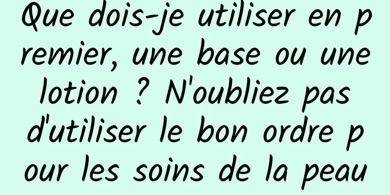 Que dois-je utiliser en premier, une base ou une lotion ? N'oubliez pas d'utiliser le bon ordre pour les soins de la peau