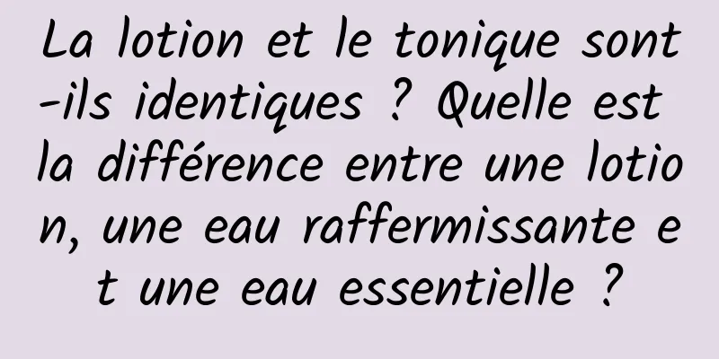 La lotion et le tonique sont-ils identiques ? Quelle est la différence entre une lotion, une eau raffermissante et une eau essentielle ?