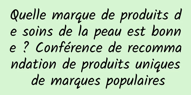 Quelle marque de produits de soins de la peau est bonne ? Conférence de recommandation de produits uniques de marques populaires
